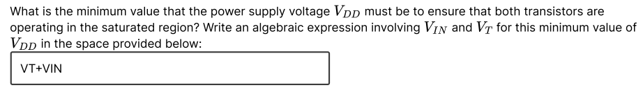 What is the minimum value that the power supply voltage VDp must be to ensure that both transistors are
operating in the saturated region? Write an algebraic expression involving VIN and VT for this minimum value of
VDD in the space provided below:
VT+VIN
