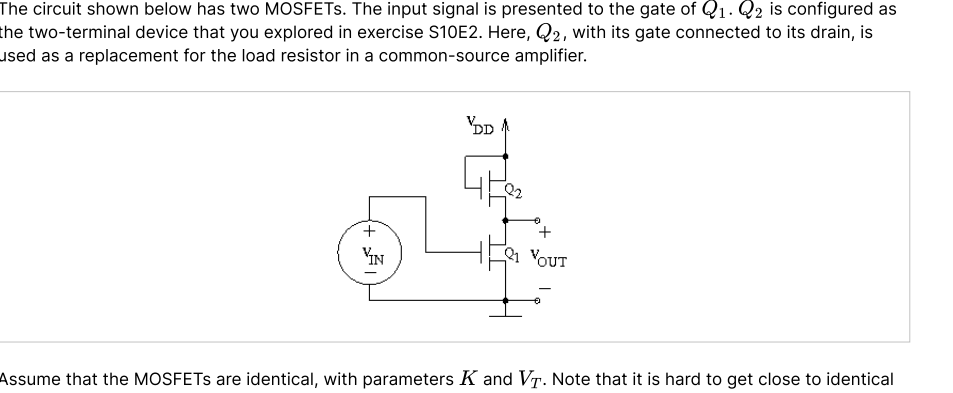 The circuit shown below has two MOSFETS. The input signal is presented to the gate of Q1. Q2 is configured as
the two-terminal device that you explored in exercise S10E2. Here, Q2, with its gate connected to its drain, is
used as a replacement for the load resistor in a common-source amplifier.
'DD
YIN
1 YOUT
Assume that the MOSFETS are identical, with parameters K and VT. Note that it is hard to get close to identical
+

