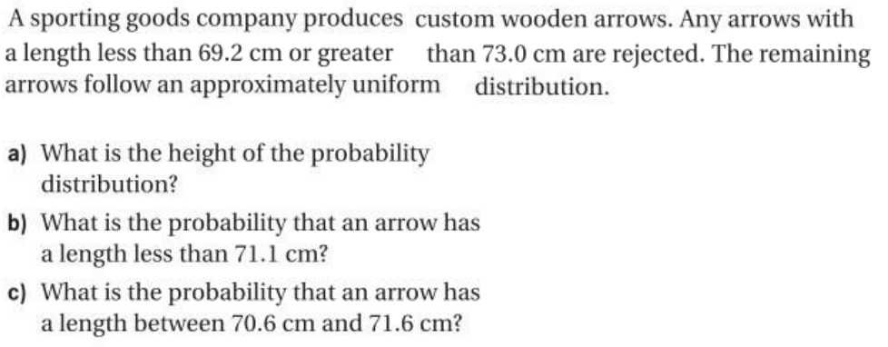 A sporting goods company produces custom wooden arrows. Any arrows with
a length less than 69.2 cm or greater than 73.0 cm are rejected. The remaining
arrows follow an approximately uniform distribution.
a) What is the height of the probability
distribution?
b) What is the probability that an arrow has
a length less than 71.1 cm?
c) What is the probability that an arrow has
a length between 70.6 cm and 71.6 cm?