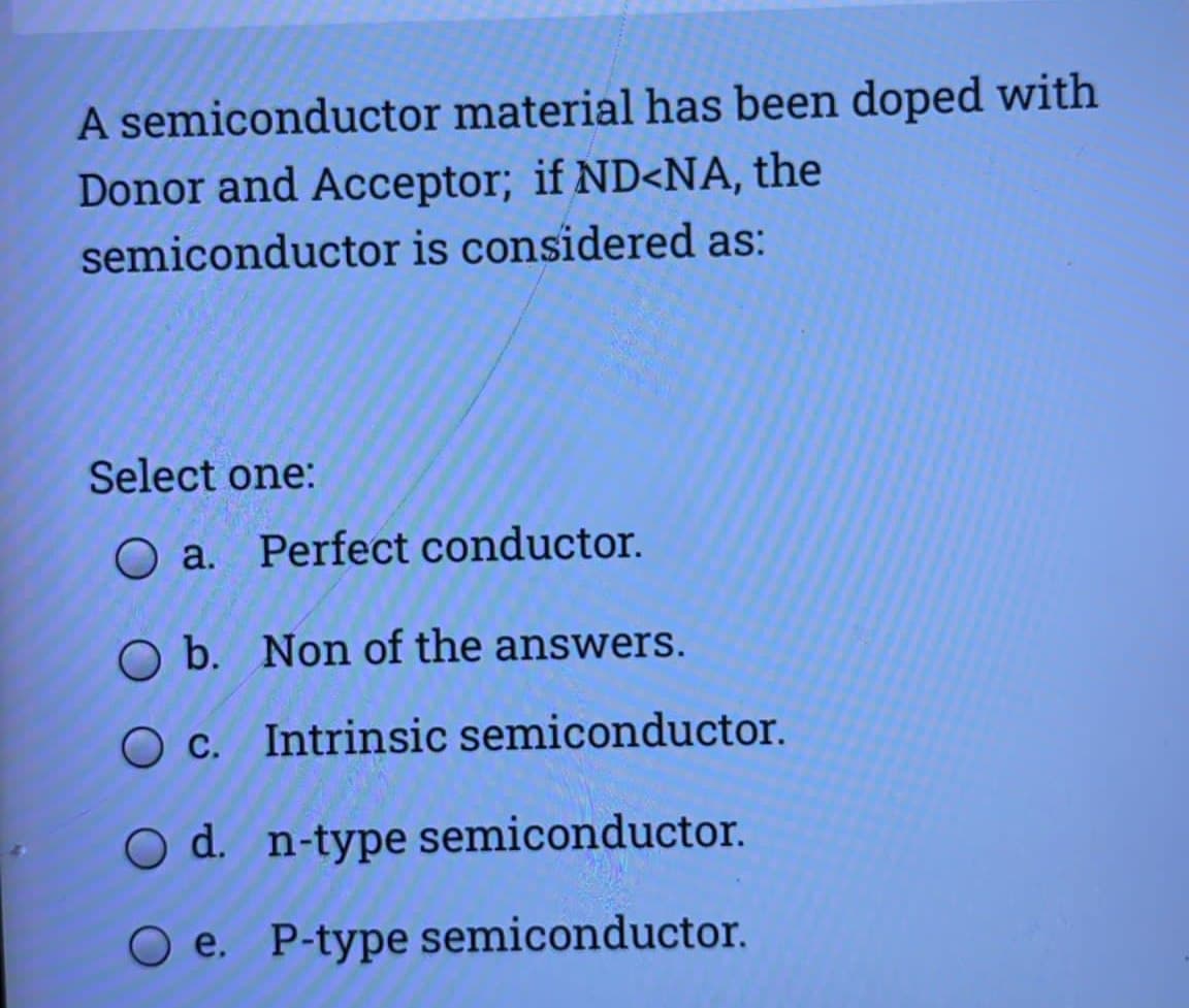 A semiconductor material has been doped with
Donor and Acceptor; if ND<NA, the
semiconductor is considered as:
Select one:
O a. Perfect conductor.
O b. Non of the answers.
O c. Intrinsic semiconductor.
O d. n-type semiconductor.
O e. P-type semiconductor.
