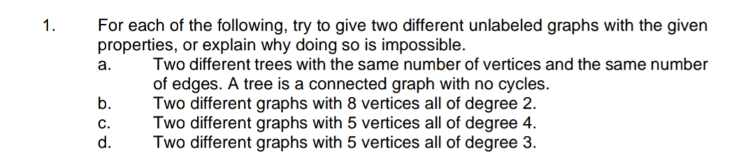 For each of the following, try to give two different unlabeled graphs with the given
properties, or explain why doing so is impossible.
1.
a.
Two different trees with the same number of vertices and the same number
of edges. A tree is a connected graph with no cycles.
Two different graphs with 8 vertices all of degree 2.
Two different graphs with 5 vertices all of degree 4.
Two different graphs with 5 vertices all of degree 3.
b.
С.
d.
