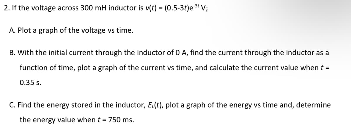 2. If the voltage across 300 mH inductor is v(t) = (0.5-3t)e3 V;
%3D
A. Plot a graph of the voltage vs time.
B. With the initial current through the inductor of 0 A, find the current through the inductor as a
function of time, plot a graph of the current vs time, and calculate the current value when t =
0.35 s.
C. Find the energy stored in the inductor, EL(t), plot a graph of the energy vs time and, determine
the energy value when t = 750 ms.
