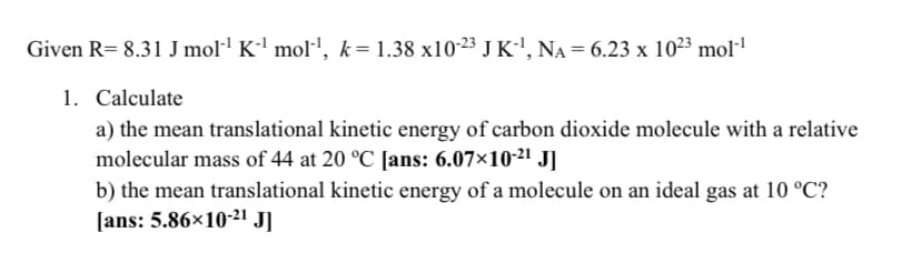 Given R= 8.31 J mol·' K-' mol', k= 1.38 x10-23 J K-', NA = 6.23 x 10²3 mol-
1. Calculate
a) the mean translational kinetic energy of carbon dioxide molecule with a relative
molecular mass of 44 at 20 °C [ans: 6.07×10-21 J]
b) the mean translational kinetic energy of a molecule on an ideal gas at 10 °C?
[ans: 5.86×10-21 J]
