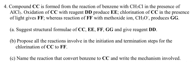 4. Compound CC is formed from the reaction of benzene with CH3C1 in the presence of
AlCl3. Oxidation of CC with reagent DD produce EE; chlorination of CC in the presence
of light gives FF; whereas reaction of FF with methoxide ion, CH3O", produces GG.
(a. Suggest structural formulae of CC, EE, FF, GG and give reagent DD.
(b) Propose all the reactions involve in the initiation and termination steps for the
chlorination of CC to FF.
(c) Name the reaction that convert benzene to CC and write the mechanism involved.
