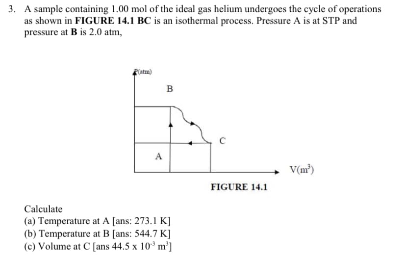 3. A sample containing 1.00 mol of the ideal gas helium undergoes the cycle of operations
as shown in FIGURE 14.1 BC is an isothermal process. Pressure A is at STP and
pressure at B is 2.0 atm,
R(atm)
B
C
A
V(m²)
FIGURE 14.1
Calculate
(a) Temperature at A [ans: 273.1 K]
(b) Temperature at B [ans: 544.7 K]
(c) Volume at C [ans 44.5 x 10-³ m³]
