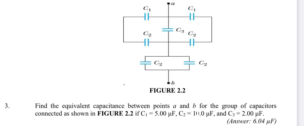 a
C1
C1
HE
HE
C3 C2
C2
HE
C2
FIGURE 2.2
connected as shown in FIGURE 2.2 if C1 = 5.00 µF, C2 = 10).0 µF, and C3 = 2.00 µF.
(Answer: 6.04 µF)
Find the equivalent capacitance between points a and b for the group of capacitors
3.
