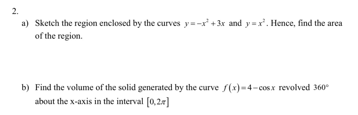 2.
a) Sketch the region enclosed by the curves y =-x² +3x and y = x². Hence, find the area
of the region.
b) Find the volume of the solid generated by the curve f(x)=4- cos.x revolved 360°
about the x-axis in the interval [0,27]
