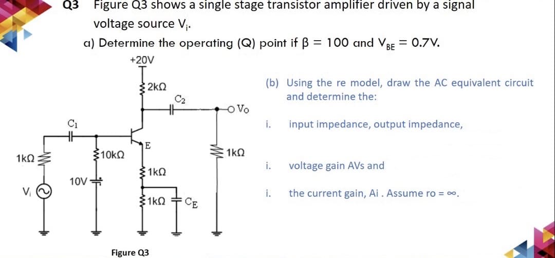 1kQ
V₁
Q3 Figure Q3 shows a single stage transistor amplifier driven by a signal
voltage source V₁.
a) Determine the operating (Q) point if ß = 100 and VBE = 0.7V.
+20V
C₂
HH
-O Vo
C₁
1kQ
10V
>10KQ
{2ΚΩ
E
1kQ
1kQ
Figure Q3
CE
(b) Using the re model, draw the AC equivalent circuit
and determine the:
i.
input impedance, output impedance,
i.
voltage gain AVs and
i.
the current gain, Ai . Assume ro = ∞.