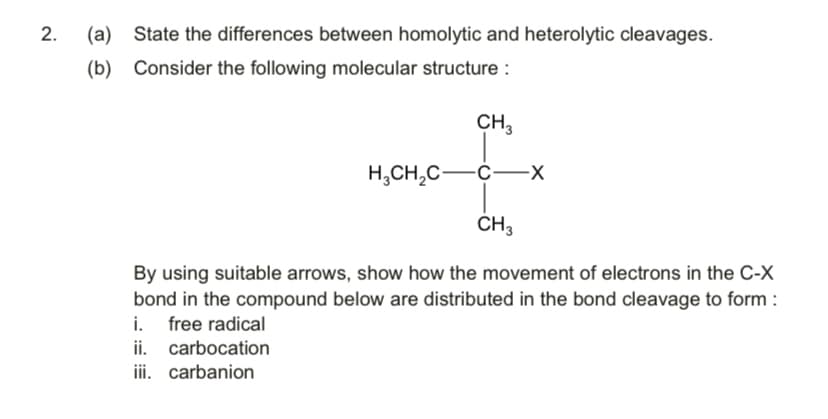 (a)
State the differences between homolytic and heterolytic cleavages.
(b) Consider the following molecular structure :
CH,
H,CH,C-C-x
CH3
By using suitable arrows, show how the movement of electrons in the C-X
bond in the compound below are distributed in the bond cleavage to form :
i. free radical
ii. carbocation
iii. carbanion
2.
