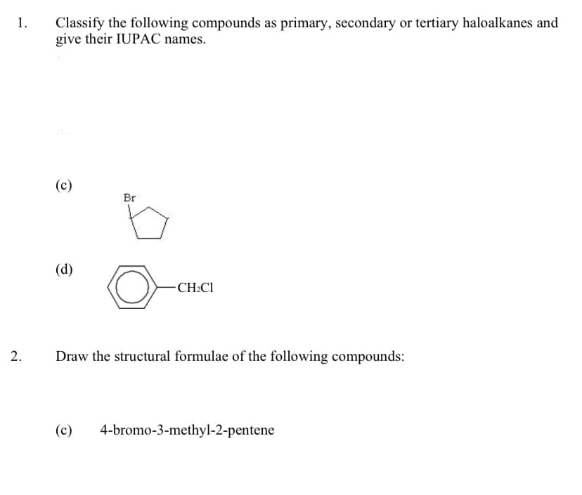 Classify the following compounds as primary, secondary or tertiary haloalkanes and
give their IUPAC names.
1.
(c)
Br
(d)
-CH:Cl
2.
Draw the structural formulae of the following compounds:
(c)
4-bromo-3-methyl-2-pentene
