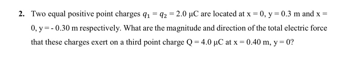 2. Two equal positive point charges q1
92 = 2.0 µC are located at x = 0, y = 0.3 m and x =
0, y = - 0.30 m respectively. What are the magnitude and direction of the total electric force
that these charges exert on a third point charge Q = 4.0 µC at x = 0.40 m, y= 0?
