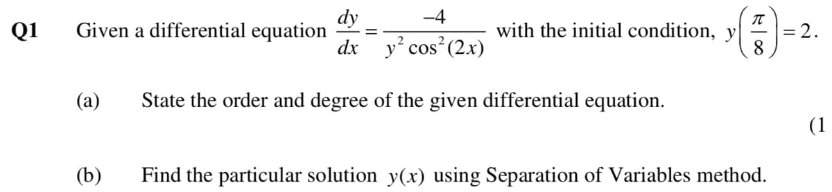 dy
-4
Q1
Given a differential equation
dx y cos (2x)
with the initial condition, y
= 2.
8.
(a)
State the order and degree of the given differential equation.
(1
(b)
Find the particular solution y(x) using Separation of Variables method.
