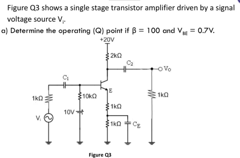 Figure Q3 shows a single stage transistor amplifier driven by a signal
voltage source V;.
a) Determine the operating (Q) point if B = 100 and VBE = 0.7V.
+20V
2kQ
C2
Vo
C1
310kO
1kQ
1kQ
1k0
10V
#
V,
1k0
CE
Figure Q3
