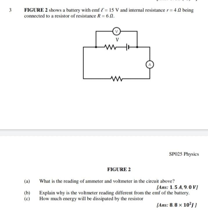 FIGURE 2 shows a battery with emf E= 15 V and internal resistance r= 4 2 being
connected to a resistor of resistance R = 6 N.
V
SPO25 Physics
FIGURE 2
(a)
What is the reading of ammeter and voltmeter in the circuit above?
[Ans: 1.5 A, 9.0 V]
(b)
(c)
Explain why is the voltmeter reading different from the emf of the battery.
How much energy will be dissipated by the resistor
(Ans: 8.8 x 10?jI
