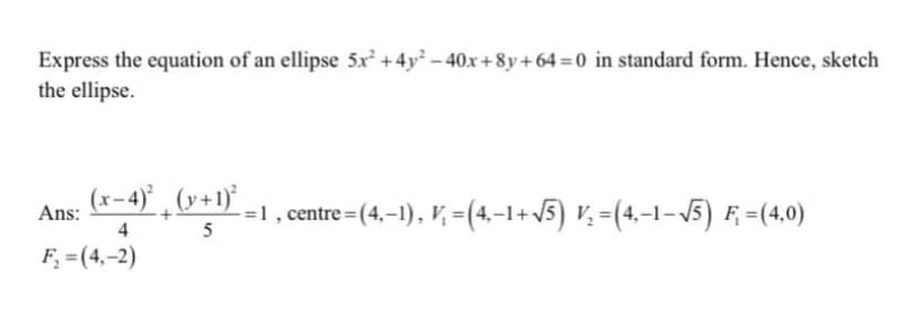 Express the equation of an ellipse 5x +4y² – 40x +8y + 64 = 0 in standard form. Hence, sketch
the ellipse.
(x-4) ,(v+1)*,
-=1, centre = (4,–1), V, =(4.–1+5) V, =(4,-1-5) F =(4,0)
Ans:
4
5
F =(4,–2)
