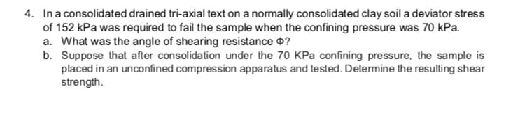 4. Ina consolidated drained tri-axial text on a normally consolidated clay soil a deviator stress
of 152 kPa was required to fail the sample when the confining pressure was 70 kPa.
a. What was the angle of shearing resistance 0?
b. Suppose that after consolidation under the 70 KPa confining pressure, the sample is
placed in an unconfined compression apparatus and tested. Determine the resulting shear
strength.
