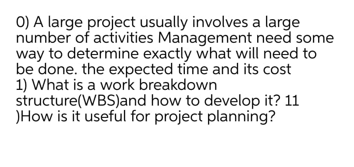 0) A large project usually involves a large
number of activities Management need some
way to determine exactly what will need to
be done. the expected time and its cost
1) What is a work breakdown
structure(WBS)and how to develop it? 11
)How is it useful for project planning?
