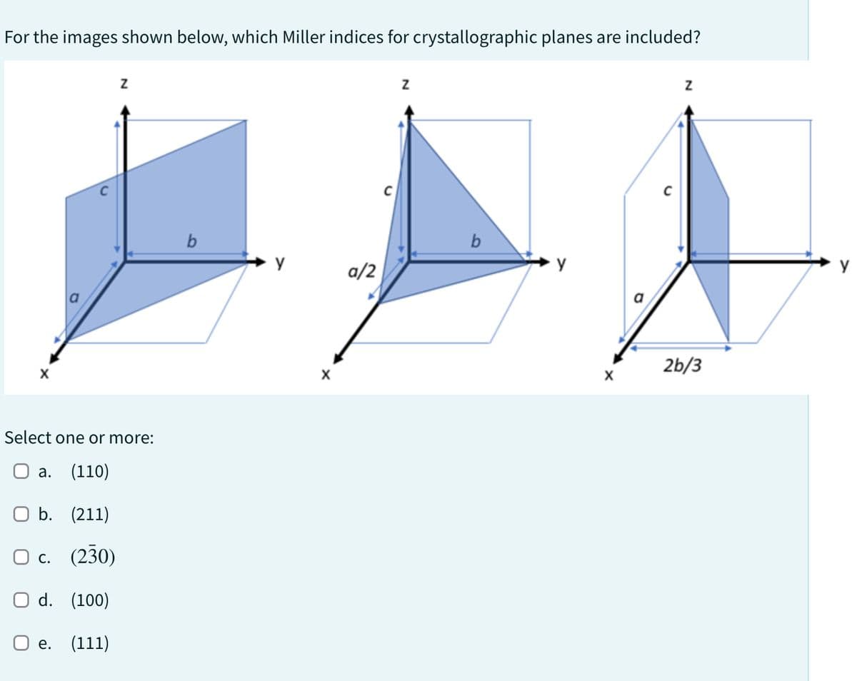 For the images shown below, which Miller indices for crystallographic planes are included?
Z
Select one or more:
a. (110)
O b.
(211)
O c. (230)
O d. (100)
O e. (111)
b
y
X
a/2
Z
b
X
Z
2b/3