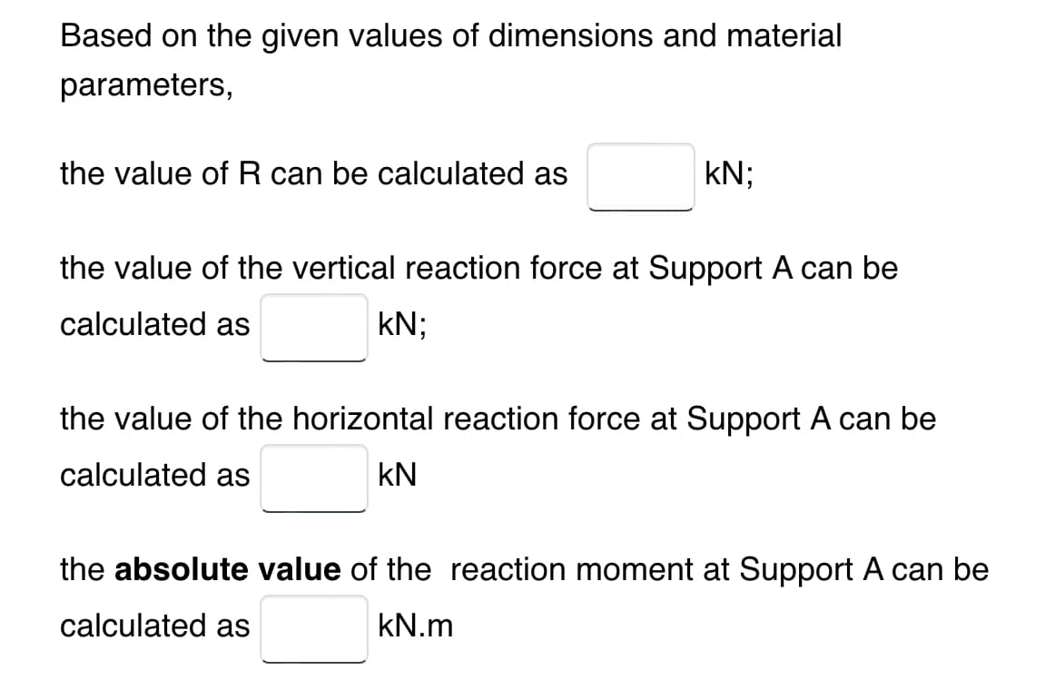 Based on the given values of dimensions and material
parameters,
the value of R can be calculated as
kN;
the value of the vertical reaction force at Support A can be
calculated as
kN;
the value of the horizontal reaction force at Support A can be
calculated as
KN
the absolute value of the reaction moment at Support A can be
calculated as
kN.m