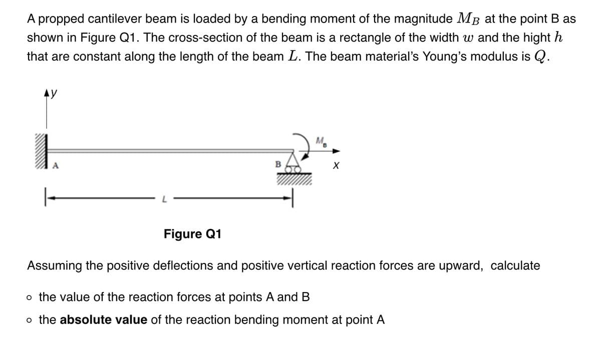 A propped cantilever beam is loaded by a bending moment of the magnitude Mã at the point B as
shown in Figure Q1. The cross-section of the beam is a rectangle of the width w and the hight h
that are constant along the length of the beam L. The beam material's Young's modulus is Q.
AY
A
MB
X
Figure Q1
Assuming the positive deflections and positive vertical reaction forces are upward, calculate
o the value of the reaction forces at points A and B
o the absolute value of the reaction bending moment at point A