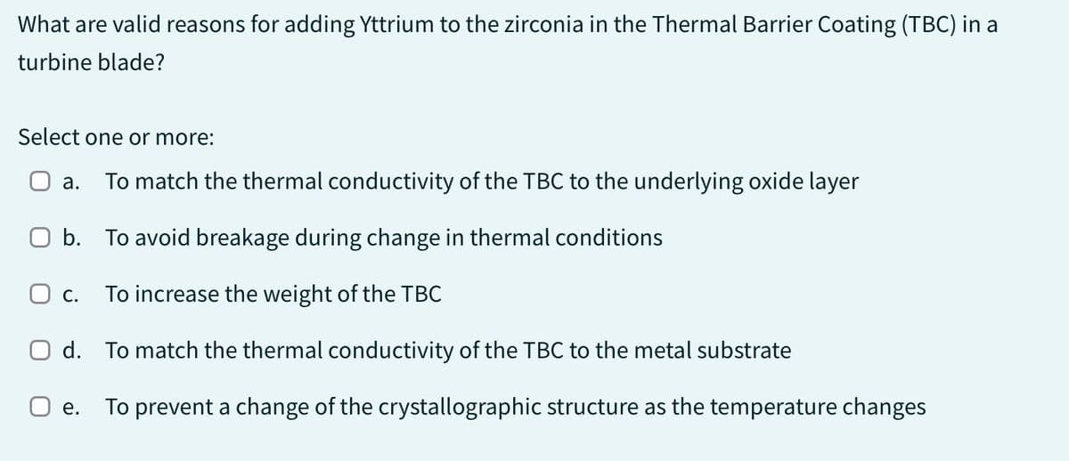 What are valid reasons for adding Yttrium to the zirconia in the Thermal Barrier Coating (TBC) in a
turbine blade?
Select one or more:
a. To match the thermal conductivity of the TBC to the underlying oxide layer
O b. To avoid breakage during change in thermal conditions
O C. To increase the weight of the TBC
O d. To match the thermal conductivity of the TBC to the metal substrate
O e. To prevent a change of the crystallographic structure as the temperature changes