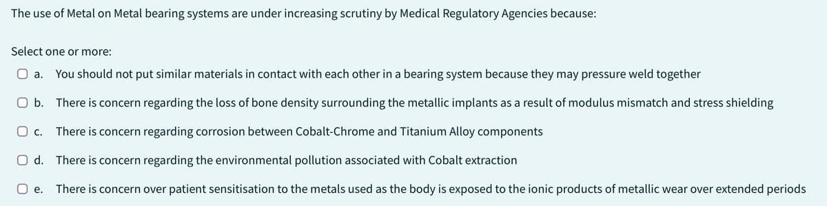 The use of Metal on Metal bearing systems are under increasing scrutiny by Medical Regulatory Agencies because:
Select one or more:
a. You should not put similar materials in contact with each other in a bearing system because they may pressure weld together
O b.
There is concern regarding the loss of bone density surrounding the metallic implants as a result of modulus mismatch and stress shielding
O C. There is concern regarding corrosion between Cobalt-Chrome and Titanium Alloy components
d. There is concern regarding the environmental pollution associated with Cobalt extraction
e. There is concern over patient sensitisation to the metals used as the body is exposed to the ionic products of metallic wear over extended periods