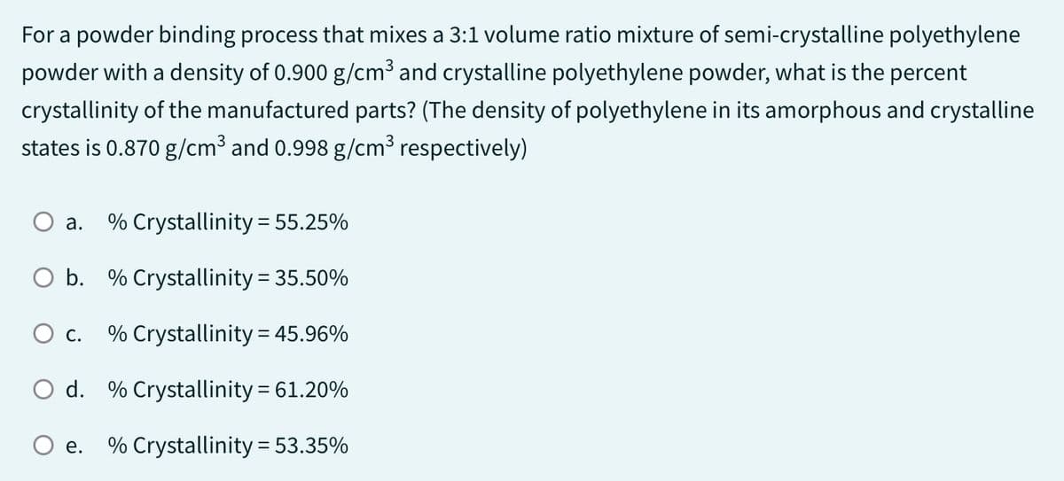For a powder binding process that mixes a 3:1 volume ratio mixture of semi-crystalline polyethylene
powder with a density of 0.900 g/cm³ and crystalline polyethylene powder, what is the percent
crystallinity of the manufactured parts? (The density of polyethylene in its amorphous and crystalline
states is 0.870 g/cm³ and 0.998 g/cm³ respectively)
O a. % Crystallinity = 55.25%
b.
% Crystallinity = 35.50%
O c.
% Crystallinity = 45.96%
O d. % Crystallinity = 61.20%
% Crystallinity = 53.35%
e.