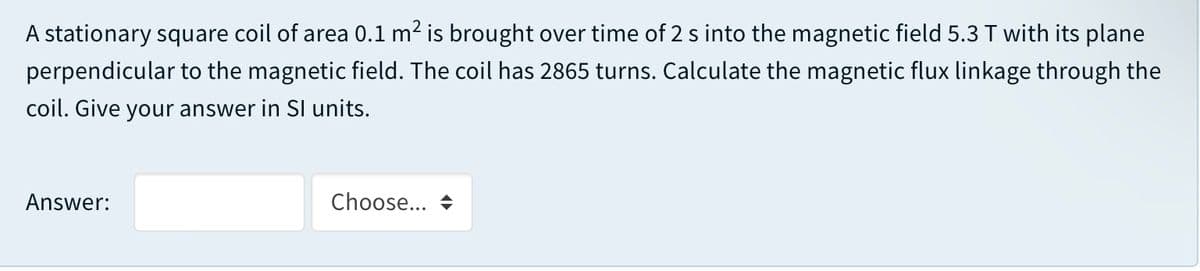 A stationary square coil of area 0.1 m2 is brought over time of 2 s into the magnetic field 5.3 T with its plane
perpendicular to the magnetic field. The coil has 2865 turns. Calculate the magnetic flux linkage through the
coil. Give your answer in SI units.
Answer:
Choose... +
