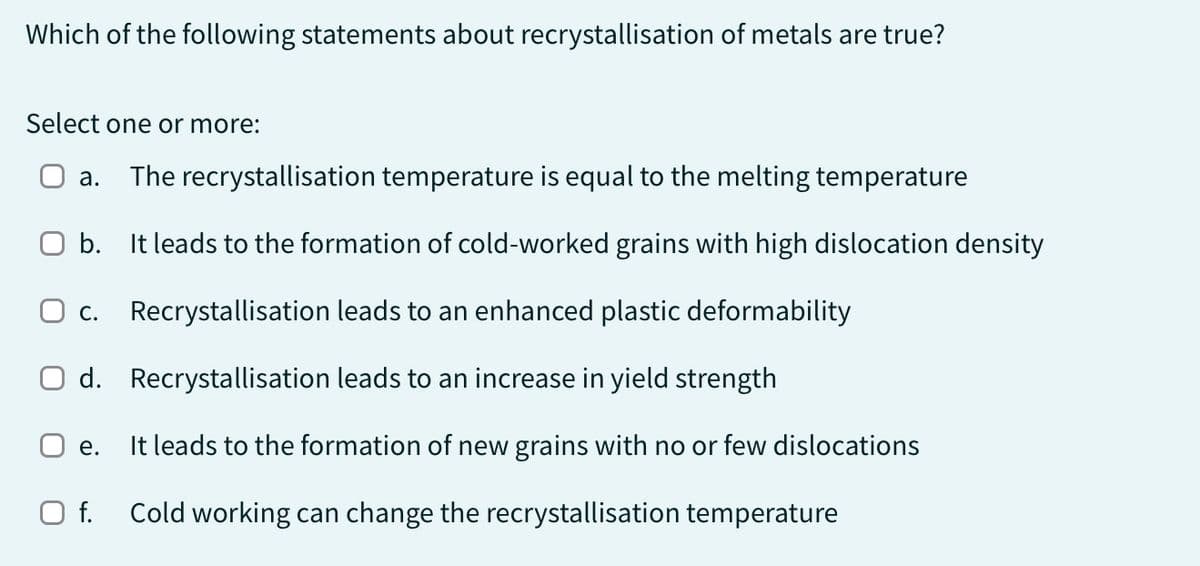 Which of the following statements about recrystallisation of metals are true?
Select one or more:
a. The recrystallisation temperature is equal to the melting temperature
b.
It leads to the formation of cold-worked grains with high dislocation density
Recrystallisation leads to an enhanced plastic deformability
Recrystallisation leads to an increase in yield strength
It leads to the formation of new grains with no or few dislocations
Cold working can change the recrystallisation temperature
O c.
d.
e.
O f.