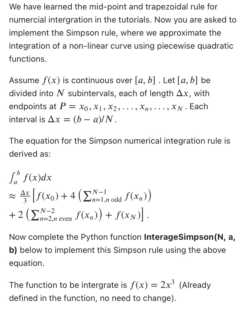 We have learned the mid-point and trapezoidal rule for
numercial intergration in the tutorials. Now you are asked to
implement the Simpson rule, where we approximate the
integration of a non-linear curve using piecewise quadratic
functions.
Assume f(x) is continuous over [a, b] . Let [a, b] be
divided into N subintervals, each of length Ax, with
endpoints at P = x0, x1, x2,..
Xn,..., XN. Each
interval is Ax = (b − a)/N.
The equation for the Simpson numerical integration rule is
derived as:
f f(x) dx
N-1
Ax [ƒ(x0) + 4 (Σ1,n odd f(xn))
ƒ(x₂)) + f(xx)].
N-2
+ 2 (n=2,n even
Now complete the Python function InterageSimpson (N, a,
b) below to implement this Simpson rule using the above
equation.
The function to be intergrate is ƒ(x) = 2x³ (Already
defined in the function, no need to change).