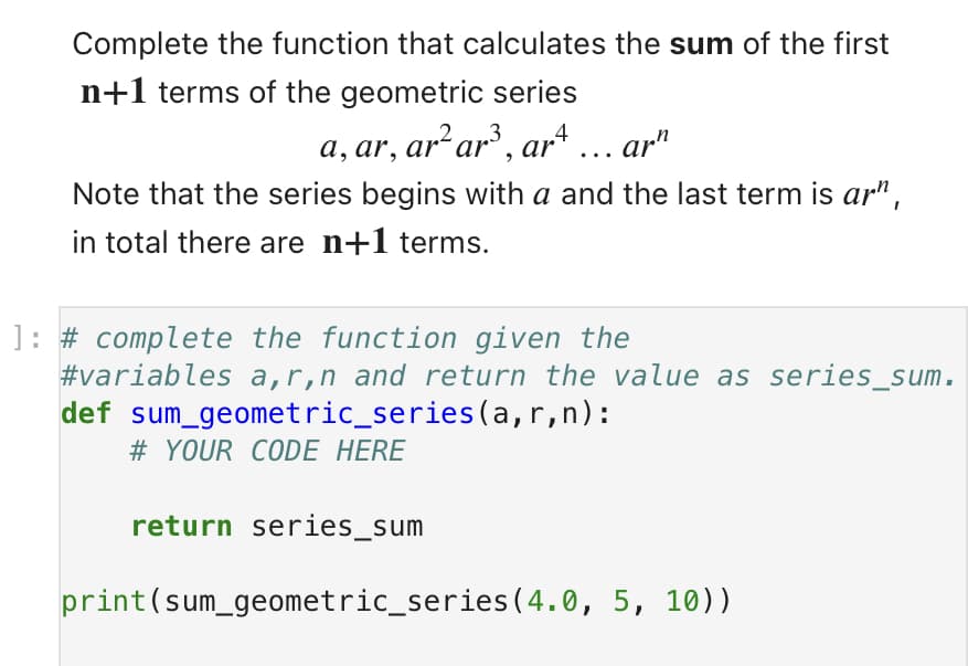 Complete the function that calculates the sum of the first
n+1 terms of the geometric series
a, ar, ar² ar³, arª ….. arn
Note that the series begins with a and the last term is ar",
in total there are n+1 terms.
1: # complete the function given the
#variables a,r,n and return the value as series_sum.
def sum geometric_series(a,r,n):
# YOUR CODE HERE
return series_sum
print (sum_geometric_series (4.0, 5, 10))
