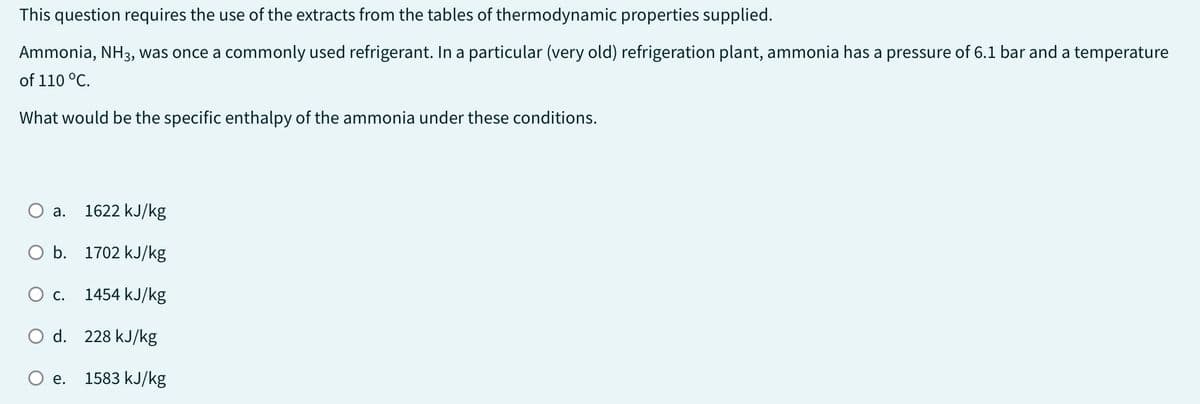 This question requires the use of the extracts from the tables of thermodynamic properties supplied.
Ammonia, NH3, was once a commonly used refrigerant. In a particular (very old) refrigeration plant, ammonia has a pressure of 6.1 bar and a temperature
of 110 °C.
What would be the specific enthalpy of the ammonia under these conditions.
a. 1622 kJ/kg
O b. 1702 kJ/kg
1454 kJ/kg
O d. 228 kJ/kg
1583 kJ/kg
O C.
e.