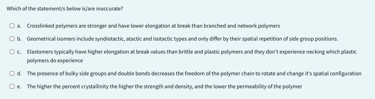 Which of the statement/s below is/are inaccurate?
a. Crosslinked polymers are stronger and have lower elongation at break than branched and network polymers
O b.
Geometrical isomers include syndiotactic, atactic and isotactic types and only differ by their spatial repetition of side group positions.
O c.
Elastomers typically have higher elongation at break values than brittle and plastic polymers and they don't experience necking which plastic
polymers do experience
O d. The presence of bulky side groups and double bonds decreases the freedom of the polymer chain to rotate and change it's spatial configuration
The higher the percent crystallinity the higher the strength and density, and the lower the permeability of the polymer
e.