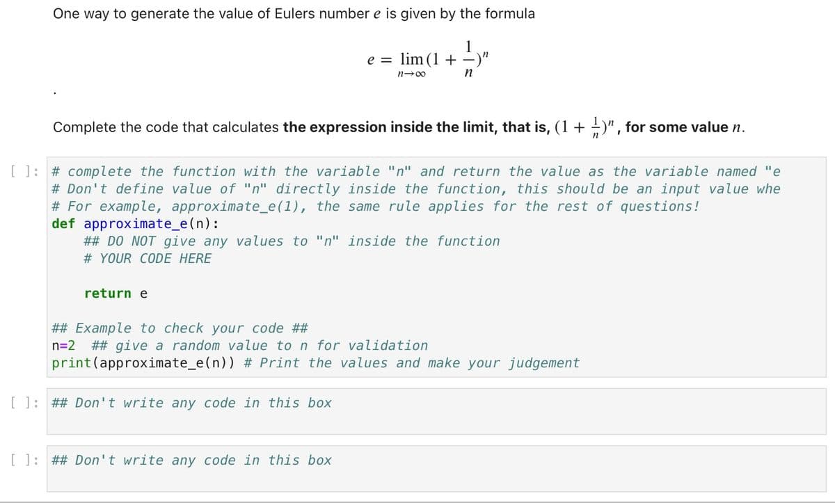 One way to generate the value of Eulers number e is given by the formula
Complete the code that calculates the expression inside the limit, that is, (1 + ¹)”, for some value n.
return e
e = lim (1 +
n→∞
[ ]: # complete the function with the variable "n" and return the value as the variable named "e
# Don't define value of "n" directly inside the function, this should be an input value whe
# For example, approximate_e(1), the same rule applies for the rest of questions!
## Example to check your code ##
n=2
-)n
def approximate_e(n):
## DO NOT give any values to "n" inside the function
# YOUR CODE HERE
n
[ ]: ## Don't write any code in this box
[ ]: ## Don't write any code in this box
## give a random value to n for validation
print (approximate_e(n)) # Print the values and make your judgement