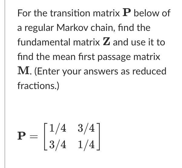 For the transition matrix P below of
a regular Markov chain, find the
fundamental matrix Z and use it to
find the mean first passage matrix
M. (Enter your answers as reduced
fractions.)
[1/4 3/4]
P =
[3/4 1/4]
