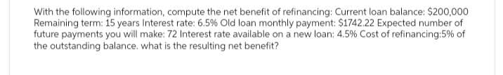 With the following information, compute the net benefit of refinancing: Current loan balance: $200,000
Remaining term: 15 years Interest rate: 6.5 % Old loan monthly payment: $1742.22 Expected number of
future payments you will make: 72 Interest rate available on a new loan: 4.5 % Cost of refinancing: 5% of
the outstanding balance. what is the resulting net benefit?
