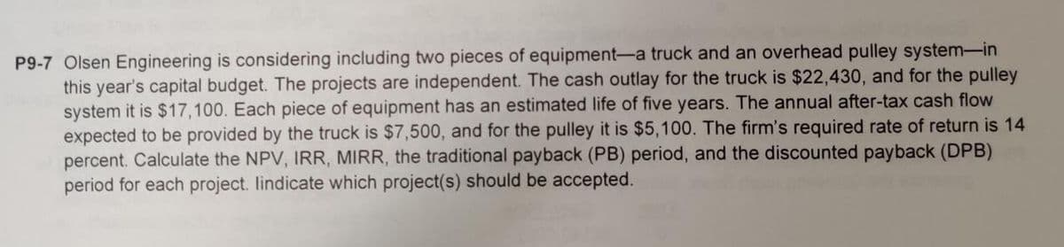 P9-7 Olsen Engineering is considering including two pieces of equipment-a truck and an overhead pulley system-in
this year's capital budget. The projects are independent. The cash outlay for the truck is $22,430, and for the pulley
system it is $17,100. Each piece of equipment has an estimated life of five years. The annual after-tax cash flow
expected to be provided by the truck is $7,500, and for the pulley it is $5,100. The firm's required rate of return is 14
percent. Calculate the NPV, IRR, MIRR, the traditional payback (PB) period, and the discounted payback (DPB)
period for each project. lindicate which project(s) should be accepted.