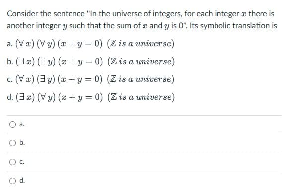 Consider the sentence "In the universe of integers, for each integer x there is
another integer y such that the sum of and y is 0". Its symbolic translation is
a. (Va) (Vy) (x + y = 0) (Z is a universe)
b. (a) (y) (x+y=0) (Z is a universe)
c. (Va) (y) (x + y = 0) (Z is a universe)
d. (3x) (Vy) (x+y=0) (Z is a universe)
O
a.
O b.
O
C.
d.