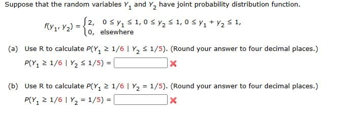 Suppose that the random variables Y₁ and Y₂ have joint probability distribution function.
1
f(y₁ Y₂)=
<
2, 0≤y₁ ≤ 1,0 ≤ y₂ ≤ 1,0 ≤ y ₁ + y₂ ≤ 1,
lo, elsewhere
(a) Use R to calculate P(Y₁ ≥ 1/6 | Y₂ ≤ 1/5). (Round your answer to four decimal places.)
P(Y₁ ≥ 1/6 | Y₂ ≤ 1/5) =
X
(b) Use R to calculate P(Y₁ ≥ 1/6 | Y₂ = 1/5). (Round your answer to four decimal places.)
P(Y₁ ≥ 1/6 | Y₂ = 1/5) =
X