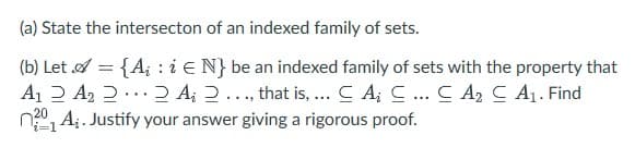 (a) State the intersecton of an indexed family of sets.
(b) Let = {A; : i EN} be an indexed family of sets with the property that
A₁ A₂ 2 2 A 2..., that is, ... C A; C... CA₂ C A₁. Find
A. Justify your answer giving a rigorous proof.
20