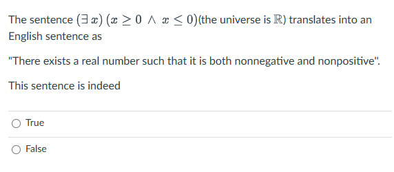 The sentence (3x) (x ≥ 0 ^ x ≤ 0) (the universe is R) translates into an
English sentence as
"There exists a real number such that it is both nonnegative and nonpositive".
This sentence is indeed
True
False