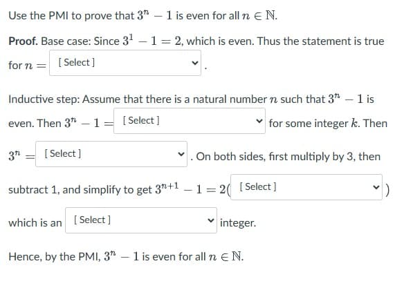 Use the PMI to prove that 3 - 1 is even for all n E N.
Proof. Base case: Since 3¹ - 1 = 2, which is even. Thus the statement is true
for n = [Select]
Inductive step: Assume that there is a natural number n such that 3 - 1 is
even. Then 3-1 = [Select]
for some integer k. Then
3" [Select]
✓. On both sides, first multiply by 3, then
subtract 1, and simplify to get 3+1 -1 = 2( [Select]
which is an [Select]
integer.
Hence, by the PMI, 3 - 1 is even for all n E N.
)