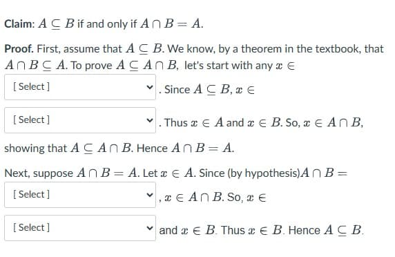 Claim: AC B if and only if An B = A.
Proof. First, assume that AC B. We know, by a theorem in the textbook, that
An BC A. To prove A CAN B, let's start with any * E
[Select]
✓. Since ACB, * €
[Select]
. Thus x E A and B. So, x EAN B,
showing that A CAN B. Hence AnB = A.
Next, suppose AnB = A. Let x E A. Since (by hypothesis) An B =
[Select]
,
An B. So, a €
[Select]
and x € B. Thus x € B. Hence A C B.