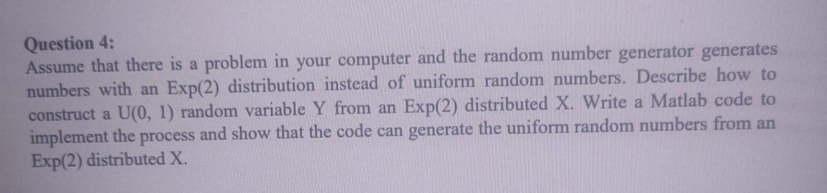Question 4:
Assume that there is a problem in your computer and the random number generator generates
numbers with an Exp(2) distribution instead of uniform random numbers. Describe how to
construct a U(0, 1) random variable Y from an Exp(2) distributed X. Write a Matlab code to
implement the process and show that the code can generate the uniform random numbers from an
Exp(2) distributed X.

