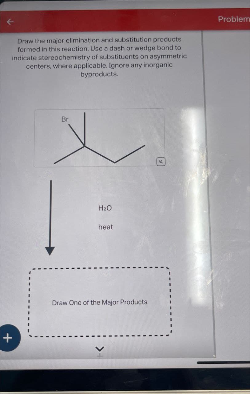 +
Draw the major elimination and substitution products
formed in this reaction. Use a dash or wedge bond to
indicate stereochemistry of substituents on asymmetric
centers, where applicable. Ignore any inorganic
byproducts.
Br
H₂O
heat
Draw One of the Major Products
Problem