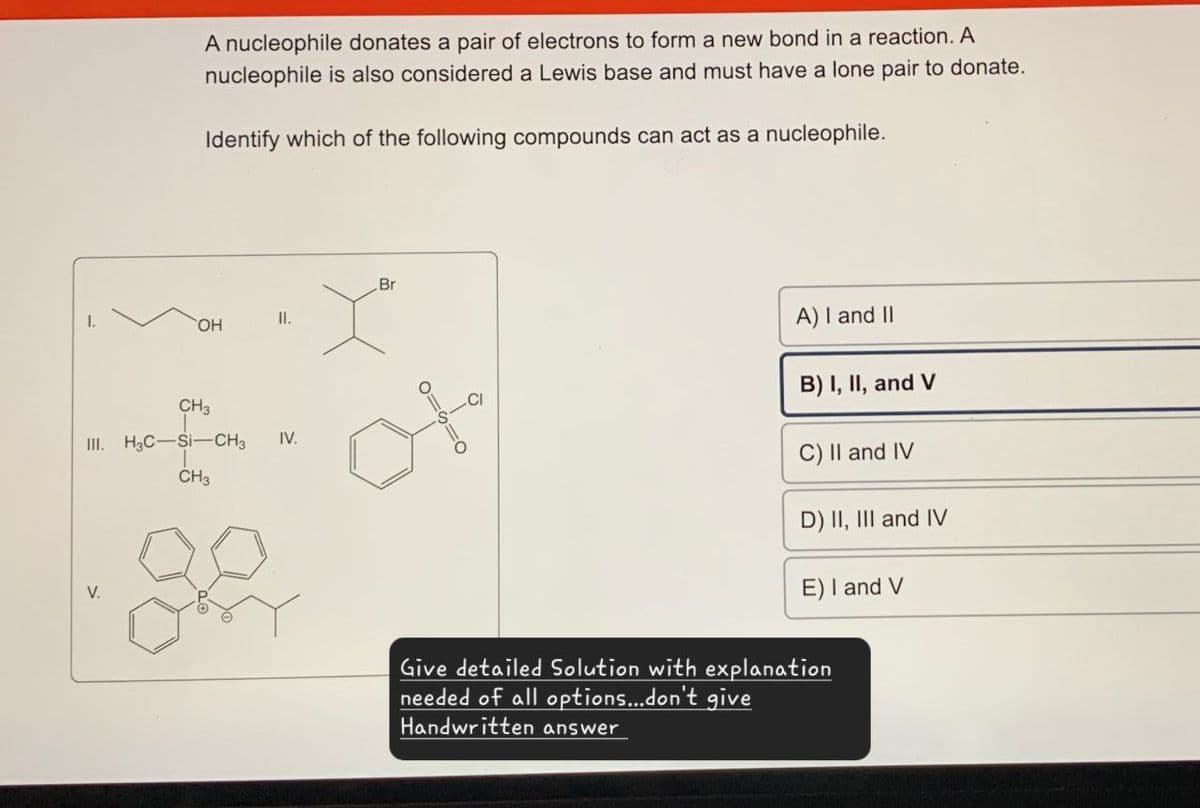 A nucleophile donates a pair of electrons to form a new bond in a reaction. A
nucleophile is also considered a Lewis base and must have a lone pair to donate.
Identify which of the following compounds can act as a nucleophile.
Br
II.
OH
CH3
III. H3C Si-CH3
IV.
CH3
V.
A) I and II
B) I, II, and V
C) II and IV
D) II, III and IV
E) I and V
Give detailed Solution with explanation
needed of all options...don't give
Handwritten answer