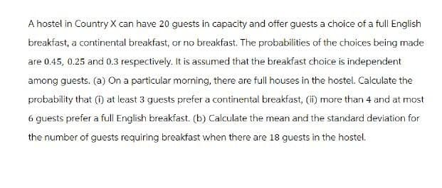 A hostel in Country X can have 20 guests in capacity and offer guests a choice of a full English
breakfast, a continental breakfast, or no breakfast. The probabilities of the choices being made
are 0.45, 0.25 and 0.3 respectively. It is assumed that the breakfast choice is independent
among guests. (a) On a particular morning, there are full houses in the hostel. Calculate the
probability that (i) at least 3 guests prefer a continental breakfast, (ii) more than 4 and at most
6 guests prefer a full English breakfast. (b) Calculate the mean and the standard deviation for
the number of guests requiring breakfast when there are 18 guests in the hostel.