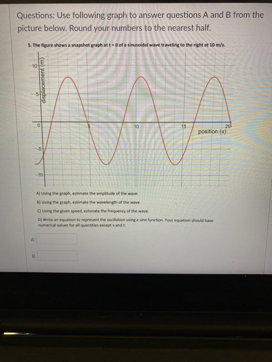 Questions: Use following graph to answer questions A and B from the
picture below. Round your numbers to the nearest half.
5. The figure shows a snapshot graph at t = 0 of a sinusoidal wave traveling to the right at 10 m/s.
10
10
15
20
position (x)
-10-
A) Using the graph, estimate the amplitude of the wave.
B) Using the graph, estimate the wavelength of the wave.
C) Using the given speed, estimate the frequency of the wave.
D) Write an equation to represent the oscillation using a sine function. Your equation should have
numerical values for all quantities except x and t.
A.
B.
displacement (m)

