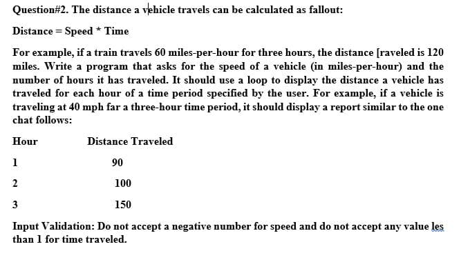 Question#2. The distance a vehicle travels can be calculated as fallout:
Distance = Speed * Time
For example, if a train travels 60 miles-per-hour for three hours, the distance [raveled is 120
miles. Write a program that asks for the speed of a vehicle (in miles-per-hour) and the
number of hours it has traveled. It should use a loop to display the distance a vehicle has
traveled for each hour of a time period specified by the user. For example, if a vehicle is
traveling at 40 mph far a three-hour time period, it should display a report similar to the one
chat follows:
Hour
Distance Traveled
1
90
2
100
3
150
Input Validation: Do not accept a negative number for speed and do not accept any value les
than 1 for time traveled.
