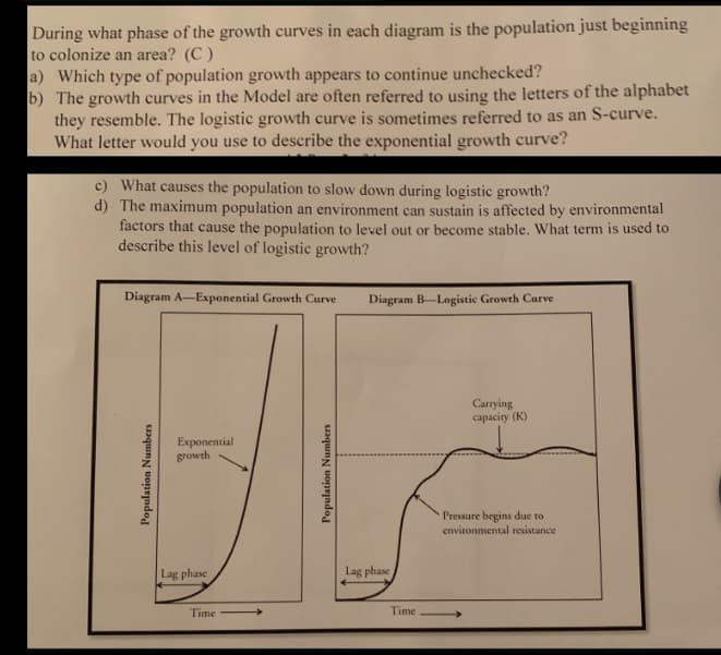 During what phase of the growth curves in each diagram is the population just beginning
to colonize an area? (C)
a) Which type of population growth appears to continue unchecked?
b) The growth curves in the Model are often referred to using the letters of the alphabet
they resemble. The logistic growth curve is sometimes referred to as an S-curve.
What letter would you use to describe the exponential growth curve?
c) What causes the population to slow down during logistic growth?
d) The maximum population an environment can sustain is affected by environmental
factors that cause the population to level out or become stable. What term is used to
describe this level of logistic growth?
Diagram A-Exponential Growth Curve
Population Numbers
Exponential
growth
Lag phase
Time
Population Numbers
Diagram B-Logistic Growth Curve
Lag phase
Time
Carrying
capacity (K)
Pressure begins due to
environmental resistance
